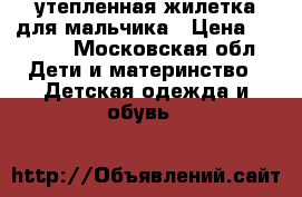 утепленная жилетка для мальчика › Цена ­ 1 000 - Московская обл. Дети и материнство » Детская одежда и обувь   